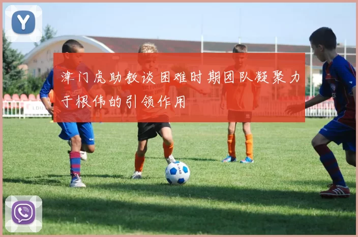 津门虎助教谈困难时期团队凝聚力于根伟的引领作用