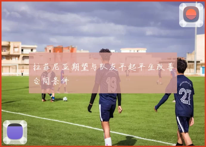 拉菲尼亚期望与队友平起平坐改善合同条件