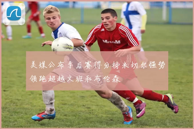 美媒公布季后赛得分榜米切尔强势领跑超越文班和布伦森