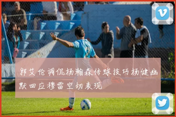 郭艾伦调侃杨瀚森传球技巧杨健幽默回应穆雷空切表现