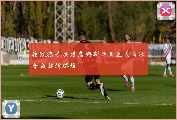 宿敌携手共进詹姆斯与库里或将联手成就新辉煌