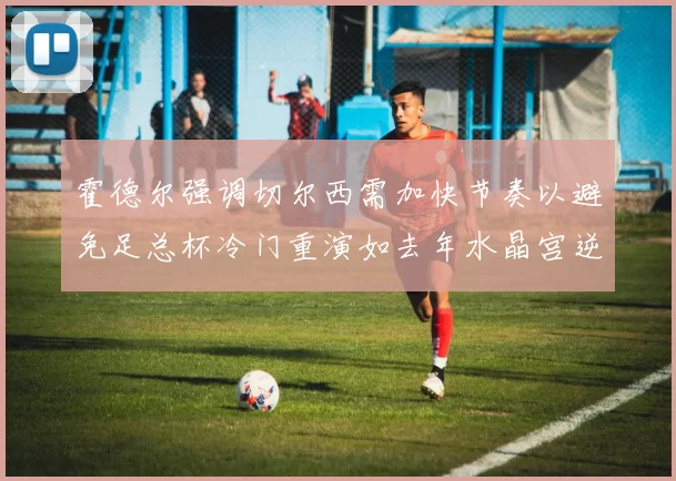 霍德尔强调切尔西需加快节奏以避免足总杯冷门重演如去年水晶宫逆袭曼城