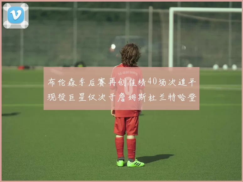 布伦森季后赛再创佳绩40场次追平现役巨星仅次于詹姆斯杜兰特哈登