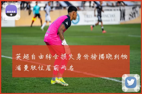英超自由转会损失身价榜揭晓利物浦曼联位居前两名