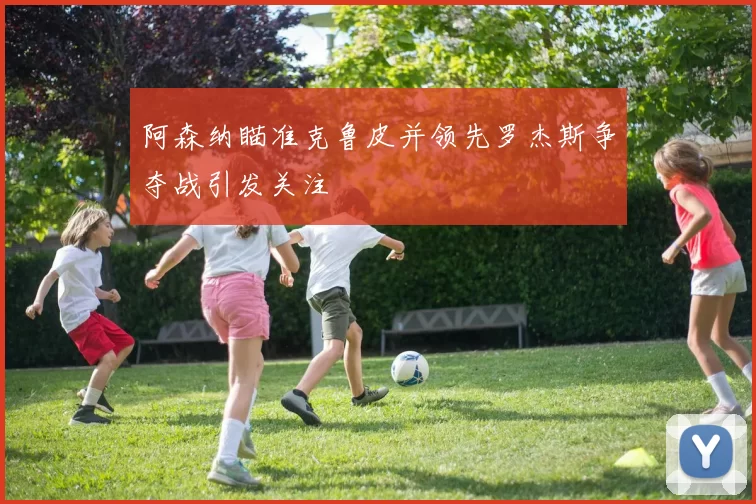 阿森纳瞄准克鲁皮并领先罗杰斯争夺战引发关注