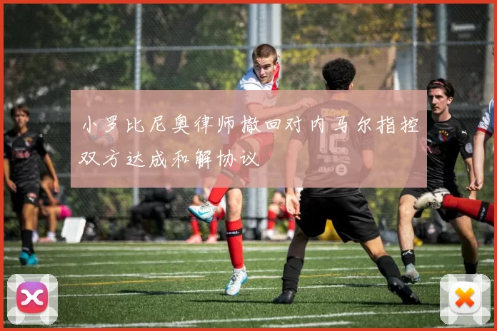 小罗比尼奥律师撤回对内马尔指控双方达成和解协议