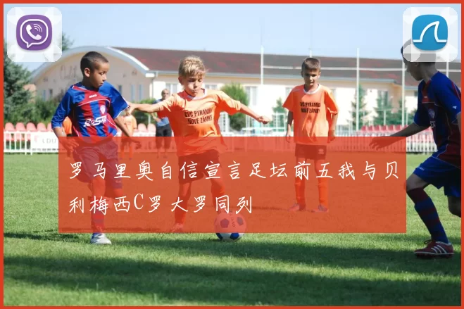罗马里奥自信宣言足坛前五我与贝利梅西C罗大罗同列