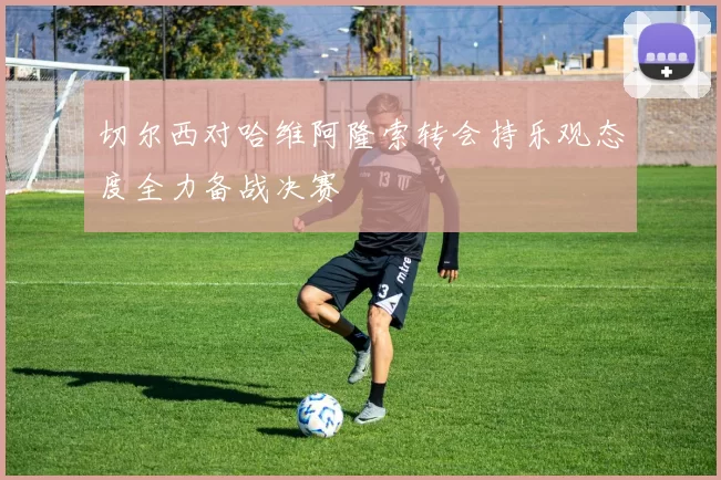 切尔西对哈维阿隆索转会持乐观态度全力备战决赛