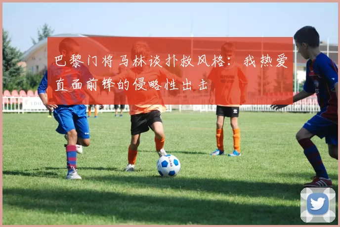 巴黎门将马林谈扑救风格：我热爱直面前锋的侵略性出击
