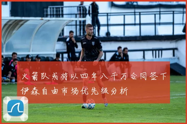 火箭队或将以四年八千万合同签下伊森自由市场优先级分析