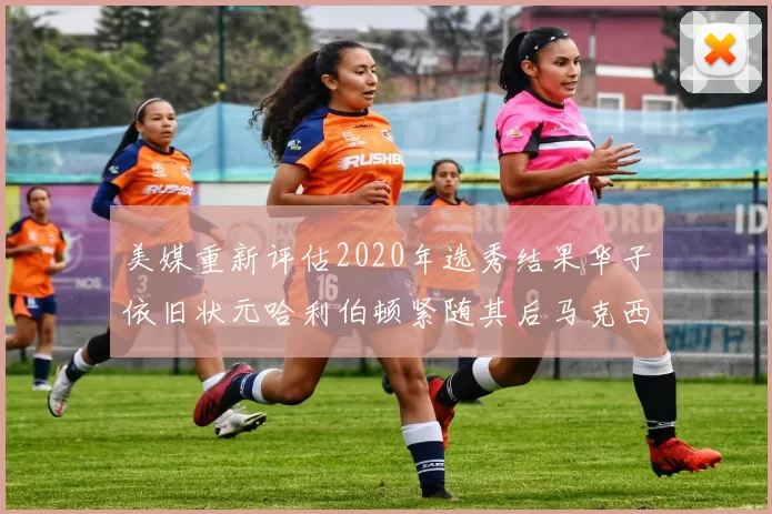 美媒重新评估2020年选秀结果华子依旧状元哈利伯顿紧随其后马克西位列探花