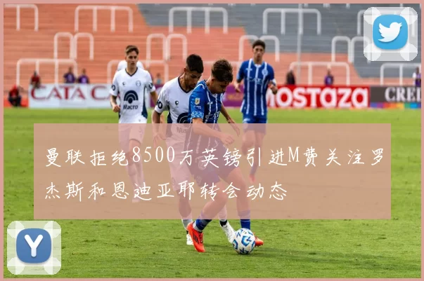 曼联拒绝8500万英镑引进M费关注罗杰斯和恩迪亚耶转会动态